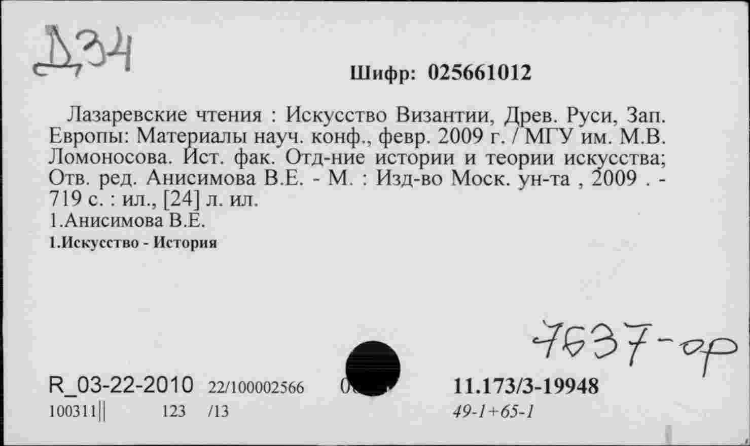 ﻿Шифр: 025661012
Лазаревские чтения : Искусство Византии, Древ. Руси, Зап. Европы: Материалы науч. конф., февр. 2009 г. / МГУ им. М.В. Ломоносова. Ист. фак. Отд-ние истории и теории искусства; Отв. ред. Анисимова В.Е. - М. : Изд-во Моск, ун-та , 2009 . -719 с. : ил., [24] л. ил.
1. Анисимова В.Е.
І.Искусство - История
R_03-22-2010 22/100002566 100311||	123 /13
^£3 /
11Л73/3-19948
49-1+65-1